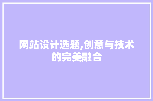 网站设计选题,创意与技术的完美融合 网站设计选题,创意与技术的完美融合 网站建设公司