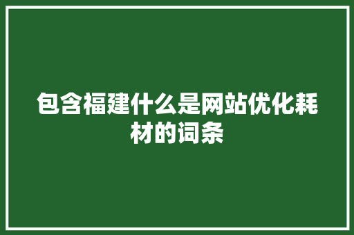 包含福建什么是网站优化耗材的词条 包含福建什么是网站优化耗材的词条 网站建设公司