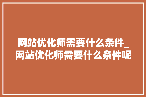 网站优化师需要什么条件_网站优化师需要什么条件呢。 网站优化师需要什么条件_网站优化师需要什么条件呢。 网站建设公司