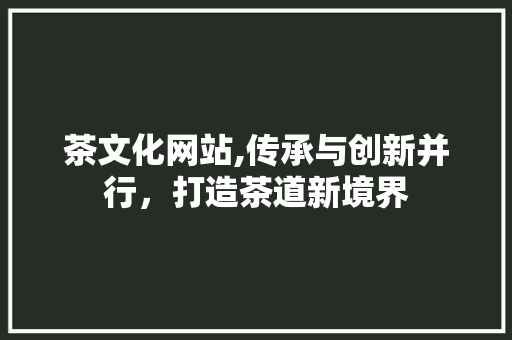 茶文化网站,传承与创新并行，打造茶道新境界