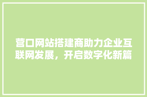 营口网站搭建商助力企业互联网发展，开启数字化新篇章 营口网站搭建商助力企业互联网发展，开启数字化新篇章 神马SEO