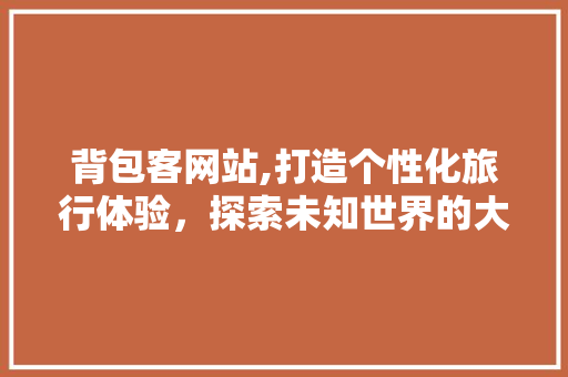 背包客网站,打造个性化旅行体验，探索未知世界的大门