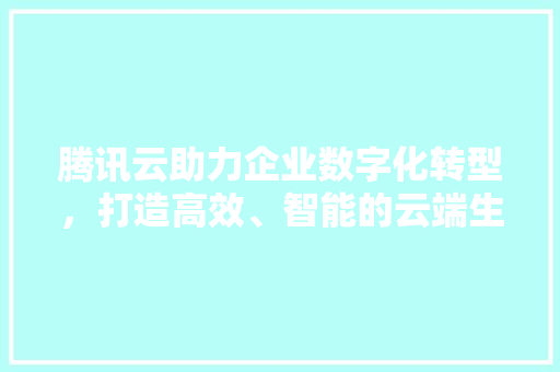 腾讯云助力企业数字化转型，打造高效、智能的云端生态