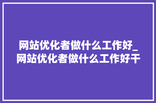 网站优化者做什么工作好_网站优化者做什么工作好干。 网站优化者做什么工作好_网站优化者做什么工作好干。 神马SEO