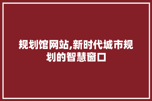 规划馆网站,新时代城市规划的智慧窗口