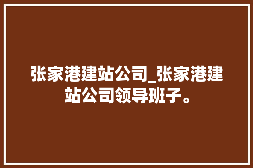 张家港建站公司_张家港建站公司领导班子。
