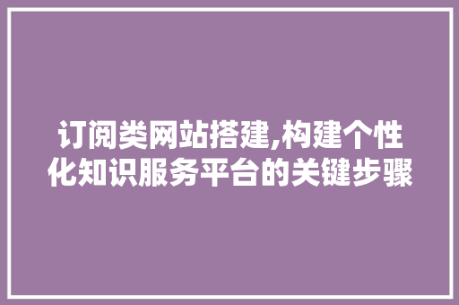 订阅类网站搭建,构建个性化知识服务平台的关键步骤