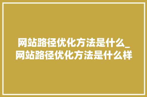 网站路径优化方法是什么_网站路径优化方法是什么样的。 网站路径优化方法是什么_网站路径优化方法是什么样的。 网站建设公司