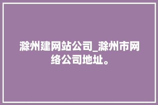 滁州建网站公司_滁州市网络公司地址。