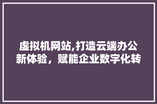 虚拟机网站,打造云端办公新体验，赋能企业数字化转型 虚拟机网站,打造云端办公新体验，赋能企业数字化转型 神马SEO
