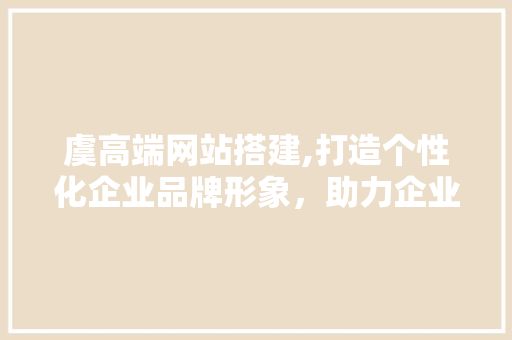 虞高端网站搭建,打造个性化企业品牌形象，助力企业腾飞 虞高端网站搭建,打造个性化企业品牌形象，助力企业腾飞 百度SEO
