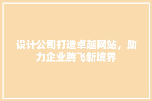 设计公司打造卓越网站，助力企业腾飞新境界 设计公司打造卓越网站，助力企业腾飞新境界 必应SEO