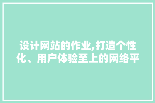 设计网站的作业,打造个性化、用户体验至上的网络平台 设计网站的作业,打造个性化、用户体验至上的网络平台 百度SEO