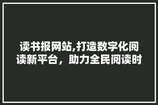 读书报网站,打造数字化阅读新平台，助力全民阅读时代 读书报网站,打造数字化阅读新平台，助力全民阅读时代 搜狗SEO