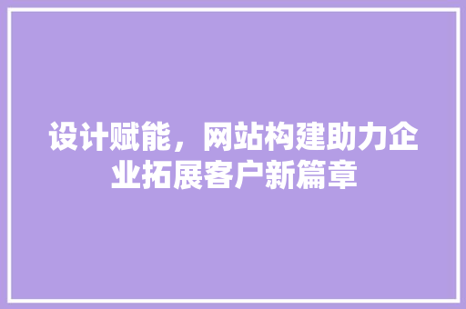 设计赋能，网站构建助力企业拓展客户新篇章 设计赋能，网站构建助力企业拓展客户新篇章 网站建设公司