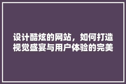 设计酷炫的网站，如何打造视觉盛宴与用户体验的完美融合 设计酷炫的网站，如何打造视觉盛宴与用户体验的完美融合 搜狗SEO