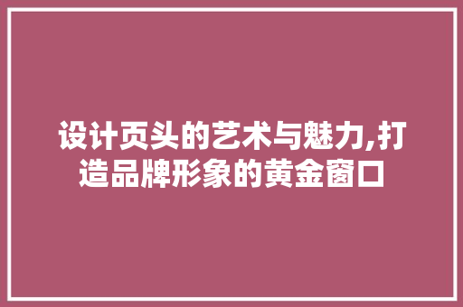 设计页头的艺术与魅力,打造品牌形象的黄金窗口 设计页头的艺术与魅力,打造品牌形象的黄金窗口 网站建设公司