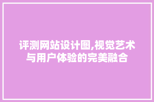 评测网站设计图,视觉艺术与用户体验的完美融合 评测网站设计图,视觉艺术与用户体验的完美融合 百度SEO
