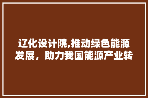 辽化设计院,推动绿色能源发展，助力我国能源产业转型升级 辽化设计院,推动绿色能源发展，助力我国能源产业转型升级 百度SEO