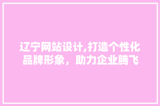 辽宁网站设计,打造个性化品牌形象，助力企业腾飞