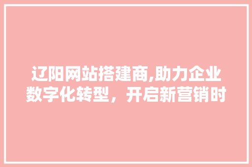 辽阳网站搭建商,助力企业数字化转型，开启新营销时代 辽阳网站搭建商,助力企业数字化转型，开启新营销时代 网站建设公司