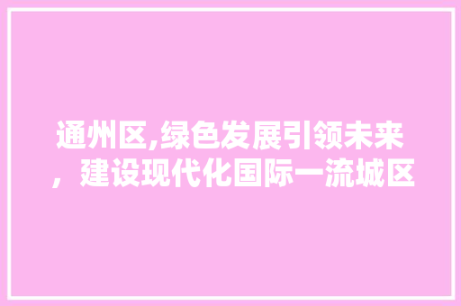 通州区,绿色发展引领未来，建设现代化国际一流城区