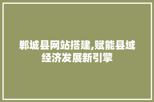 郸城县网站搭建,赋能县域经济发展新引擎