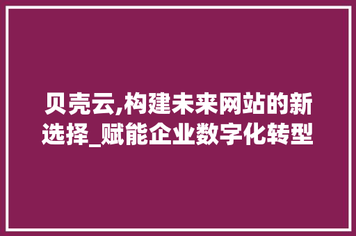 贝壳云,构建未来网站的新选择_赋能企业数字化转型