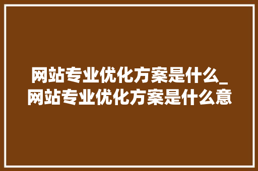 网站专业优化方案是什么_网站专业优化方案是什么意思。 网站专业优化方案是什么_网站专业优化方案是什么意思。 百度SEO