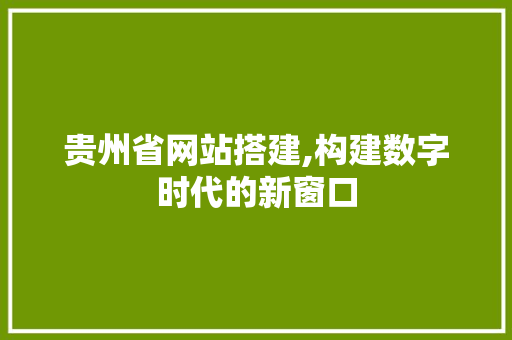 贵州省网站搭建,构建数字时代的新窗口