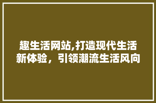 趣生活网站,打造现代生活新体验，引领潮流生活风向标 趣生活网站,打造现代生活新体验，引领潮流生活风向标 SEO关键词