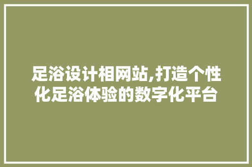 足浴设计相网站,打造个性化足浴体验的数字化平台