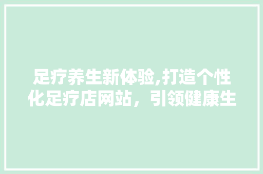 足疗养生新体验,打造个性化足疗店网站，引领健康生活风尚