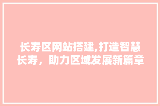 长寿区网站搭建,打造智慧长寿，助力区域发展新篇章 长寿区网站搭建,打造智慧长寿，助力区域发展新篇章 神马SEO