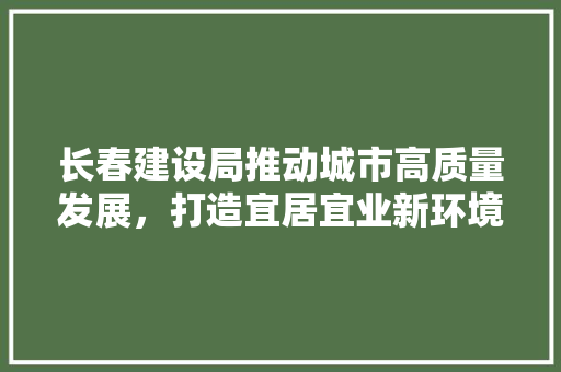 长春建设局推动城市高质量发展，打造宜居宜业新环境