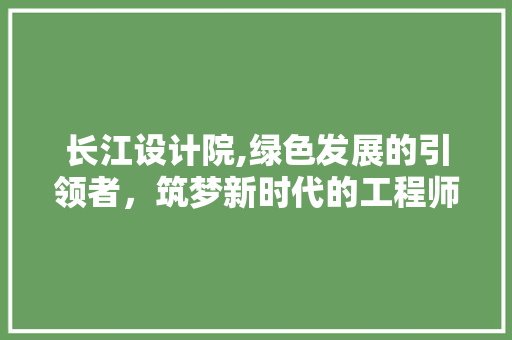 长江设计院,绿色发展的引领者，筑梦新时代的工程师
