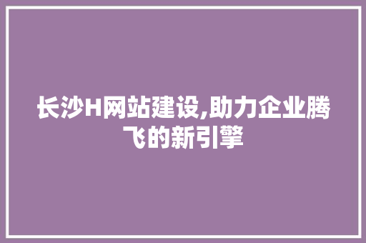长沙H网站建设,助力企业腾飞的新引擎 长沙H网站建设,助力企业腾飞的新引擎 网站建设公司
