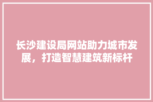 长沙建设局网站助力城市发展，打造智慧建筑新标杆 长沙建设局网站助力城市发展，打造智慧建筑新标杆 百度SEO
