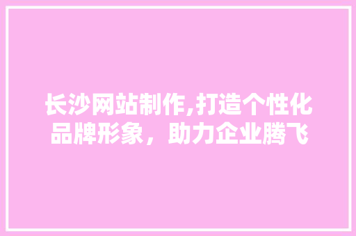 长沙网站制作,打造个性化品牌形象，助力企业腾飞 长沙网站制作,打造个性化品牌形象，助力企业腾飞 神马SEO