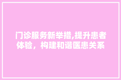门诊服务新举措,提升患者体验，构建和谐医患关系 门诊服务新举措,提升患者体验，构建和谐医患关系 神马SEO