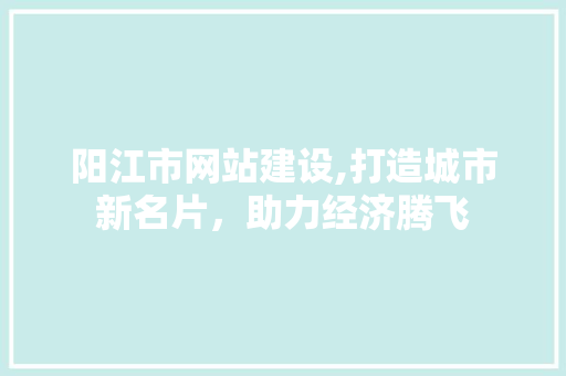 阳江市网站建设,打造城市新名片，助力经济腾飞