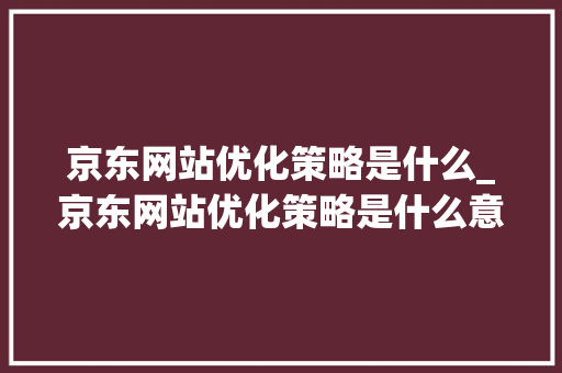京东网站优化策略是什么_京东网站优化策略是什么意思。 京东网站优化策略是什么_京东网站优化策略是什么意思。 搜狗SEO