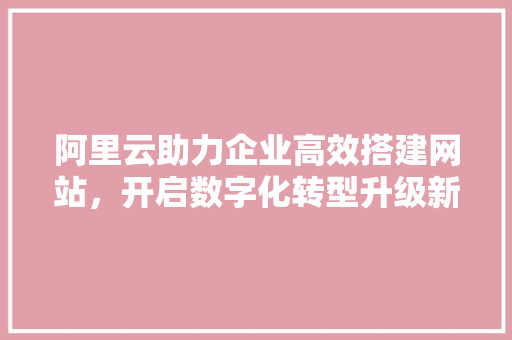 阿里云助力企业高效搭建网站，开启数字化转型升级新篇章 阿里云助力企业高效搭建网站，开启数字化转型升级新篇章 网站建设公司