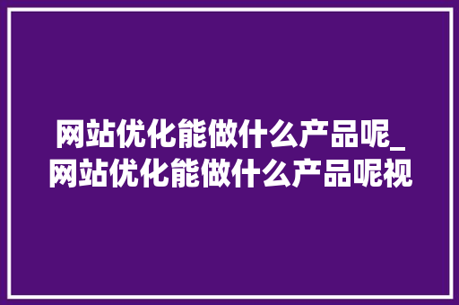 网站优化能做什么产品呢_网站优化能做什么产品呢视频。 网站优化能做什么产品呢_网站优化能做什么产品呢视频。 百度SEO