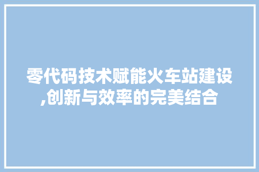 零代码技术赋能火车站建设,创新与效率的完美结合