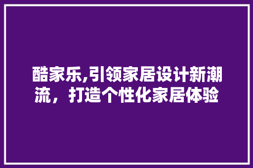 酷家乐,引领家居设计新潮流，打造个性化家居体验