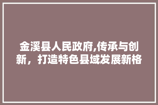 金溪县人民政府,传承与创新，打造特色县域发展新格局 金溪县人民政府,传承与创新，打造特色县域发展新格局 必应SEO