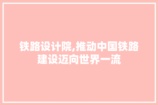 铁路设计院,推动中国铁路建设迈向世界一流 铁路设计院,推动中国铁路建设迈向世界一流 神马SEO