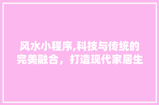 风水小程序,科技与传统的完美融合，打造现代家居生活新风尚