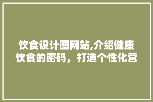 饮食设计图网站,介绍健康饮食的密码，打造个性化营养方法